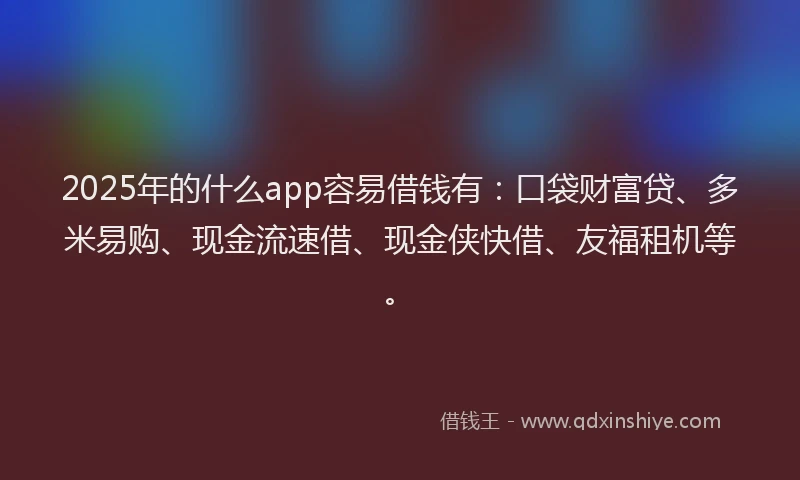 2025年的什么app容易借钱有：口袋财富贷、多米易购、现金流速借、现金侠快借、友福租机等。
