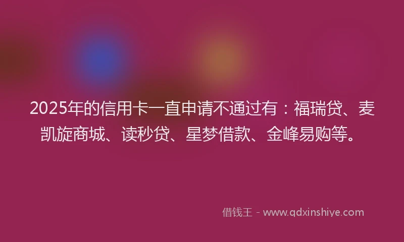 2025年的信用卡一直申请不通过有：福瑞贷、麦凯旋商城、读秒贷、星梦借款、金峰易购等。