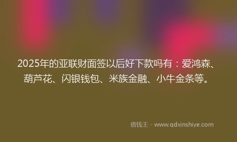 2025年的亚联财面签以后好下款吗有：爱鸿森、葫芦花、闪银钱包、米族金融、小牛金条等。
