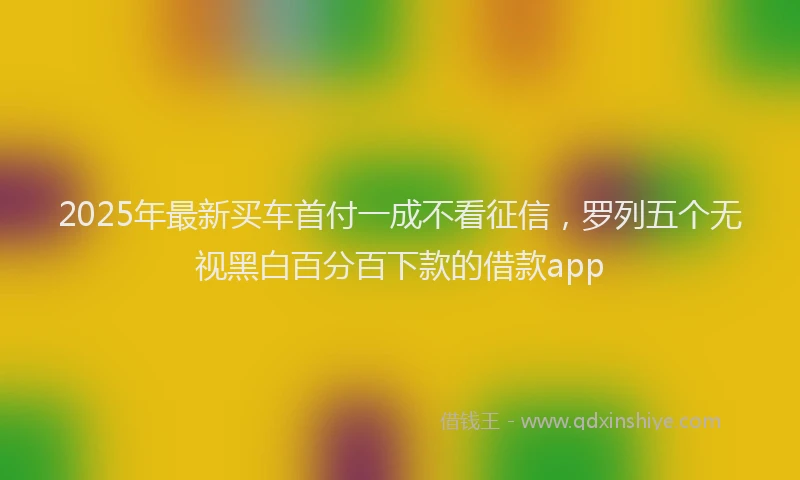 2025年最新买车首付一成不看征信，罗列五个无视黑白百分百下款的借款app