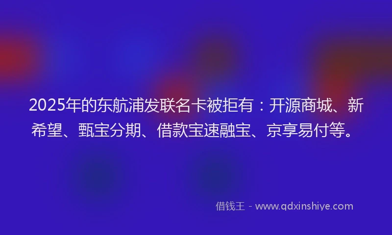 2025年的东航浦发联名卡被拒有：开源商城、新希望、甄宝分期、借款宝速融宝、京享易付等。
