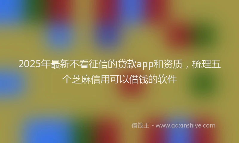 2025年最新不看征信的贷款app和资质，梳理五个芝麻信用可以借钱的软件