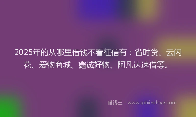 2025年的从哪里借钱不看征信有：省时贷、云闪花、爱物商城、鑫诚好物、阿凡达速借等。