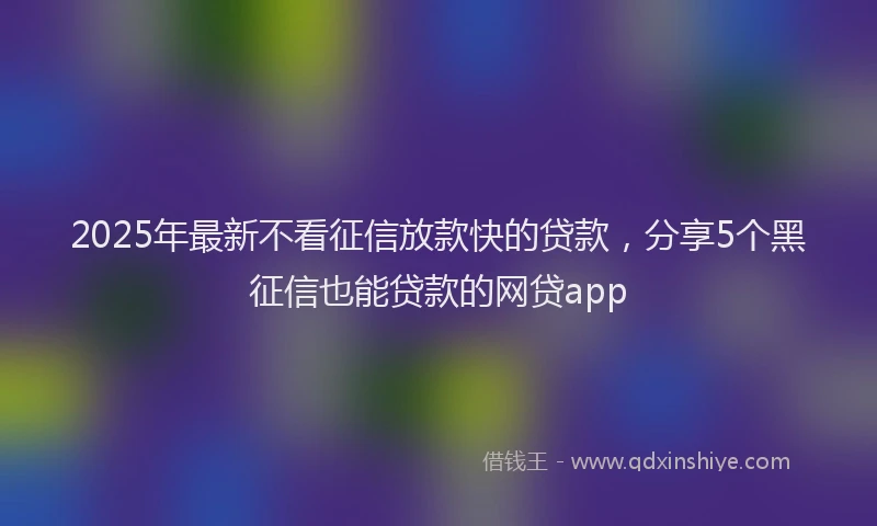 2025年最新不看征信放款快的贷款，分享5个黑征信也能贷款的网贷app