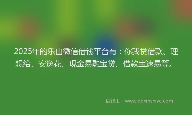 2025年的乐山微信借钱平台有：你我贷借款、理想给、安逸花、现金易融宝贷、借款宝速易等。