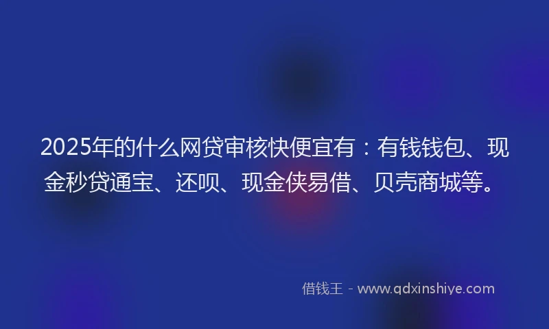 2025年的什么网贷审核快便宜有：有钱钱包、现金秒贷通宝、还呗、现金侠易借、贝壳商城等。