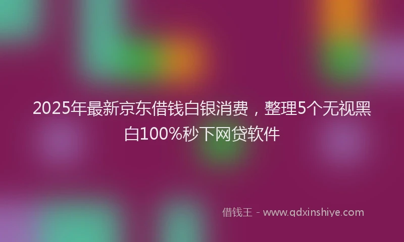 2025年最新京东借钱白银消费，整理5个无视黑白100%秒下网贷软件