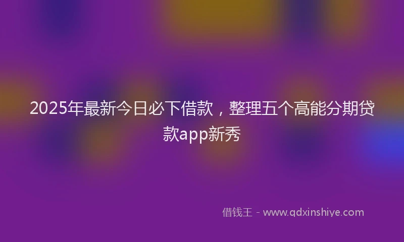 2025年最新今日必下借款，整理五个高能分期贷款app新秀