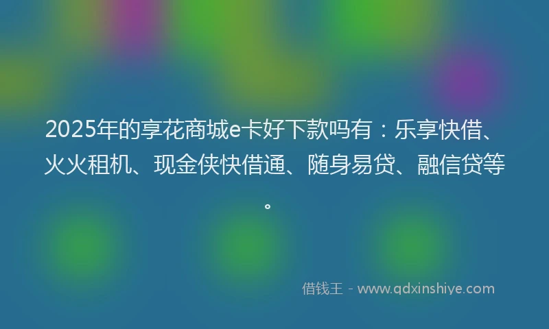 2025年的享花商城e卡好下款吗有：乐享快借、火火租机、现金侠快借通、随身易贷、融信贷等。