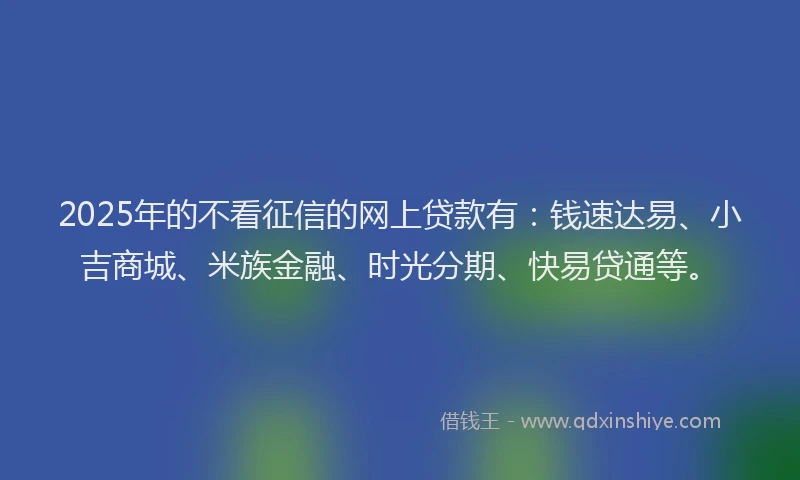2025年的不看征信的网上贷款有：钱速达易、小吉商城、米族金融、时光分期、快易贷通等。