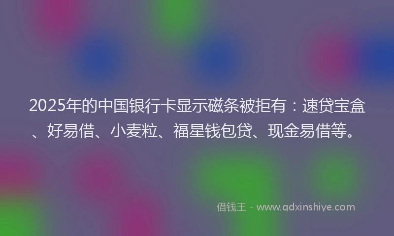 2025年的中国银行卡显示磁条被拒有：速贷宝盒、好易借、小麦粒、福星钱包贷、现金易借等。