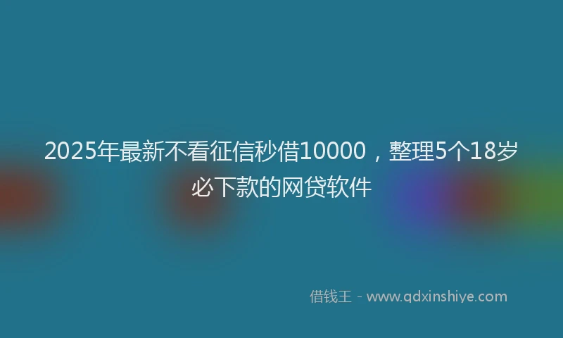 2025年最新不看征信秒借10000，整理5个18岁必下款的网贷软件