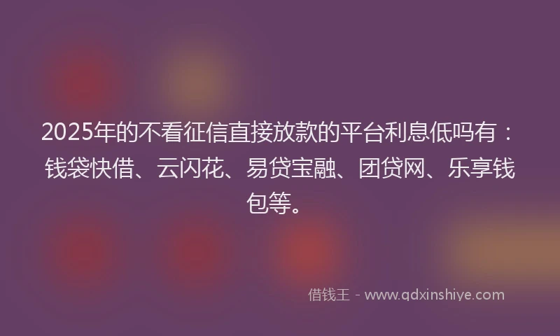 2025年的不看征信直接放款的平台利息低吗有：钱袋快借、云闪花、易贷宝融、团贷网、乐享钱包等。