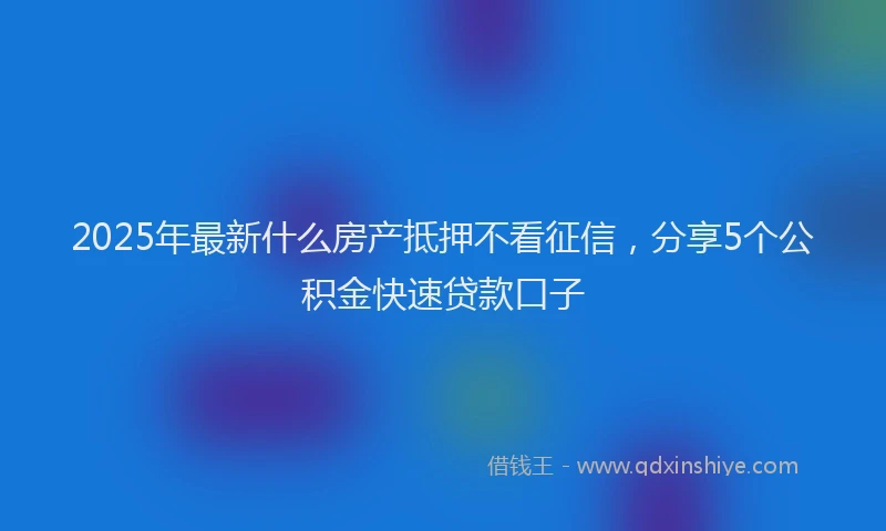 2025年最新什么房产抵押不看征信，分享5个公积金快速贷款口子