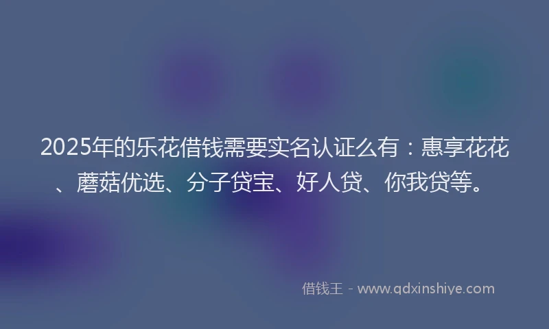 2025年的乐花借钱需要实名认证么有：惠享花花、蘑菇优选、分子贷宝、好人贷、你我贷等。