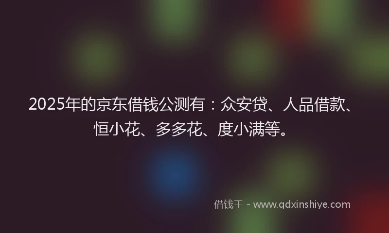 2025年的京东借钱公测有：众安贷、人品借款、恒小花、多多花、度小满等。