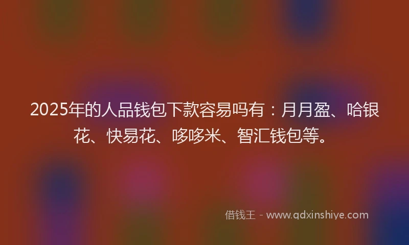 2025年的人品钱包下款容易吗有：月月盈、哈银花、快易花、哆哆米、智汇钱包等。
