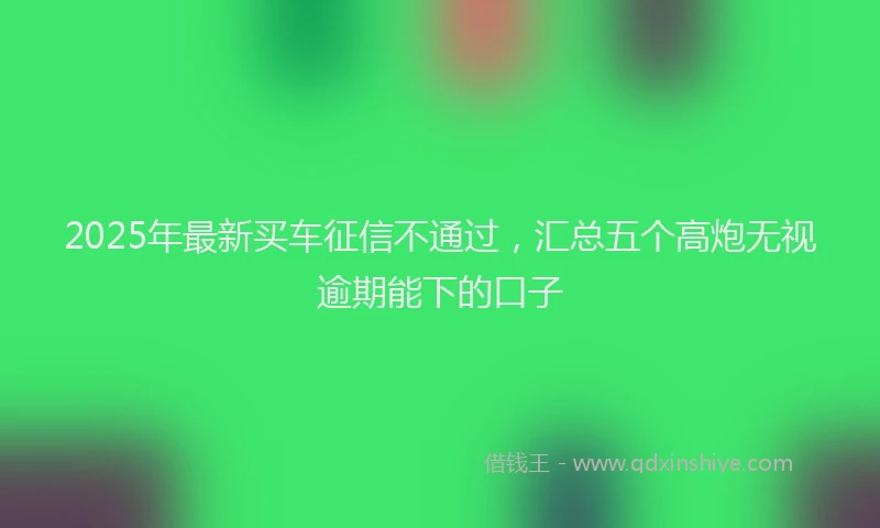 2025年最新买车征信不通过，汇总五个高炮无视逾期能下的口子