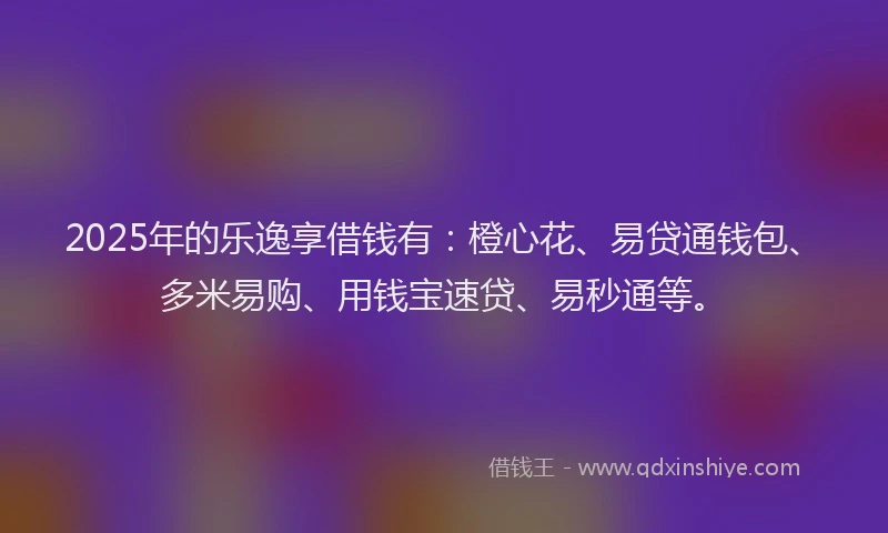 2025年的乐逸享借钱有：橙心花、易贷通钱包、多米易购、用钱宝速贷、易秒通等。
