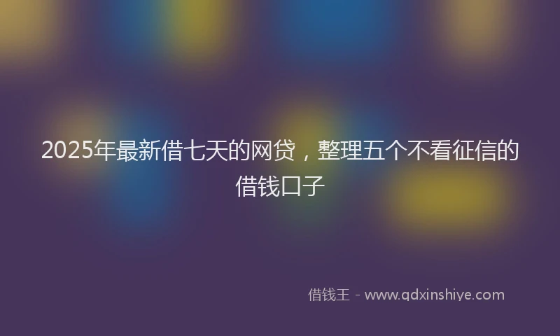 2025年最新借七天的网贷，整理五个不看征信的借钱口子