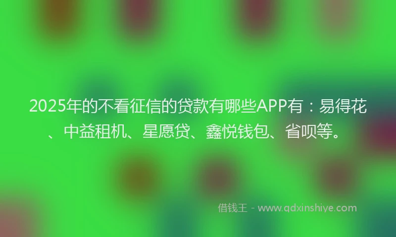 2025年的不看征信的贷款有哪些APP有：易得花、中益租机、星愿贷、鑫悦钱包、省呗等。