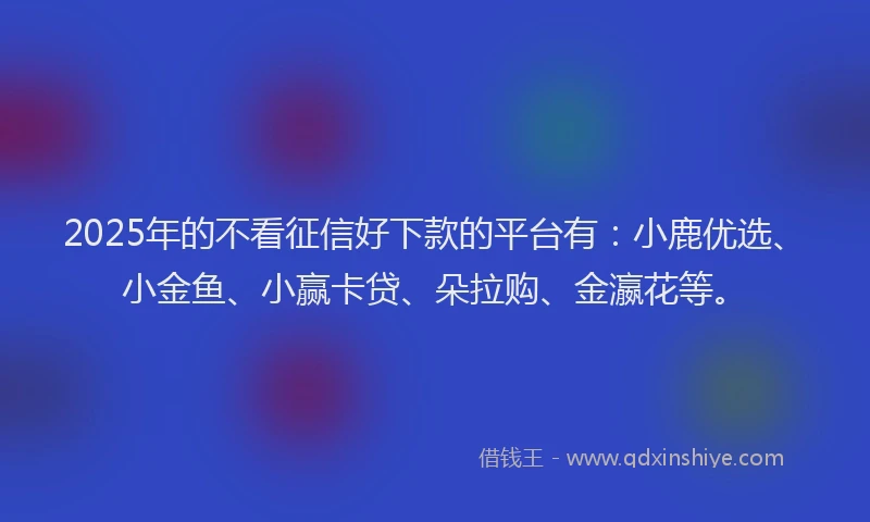 2025年的不看征信好下款的平台有:小鹿优选、小金鱼、小赢卡贷、朵拉购、金瀛花等。