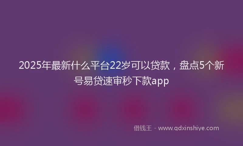 2025年最新什么平台22岁可以贷款，盘点5个新号易贷速审秒下款app