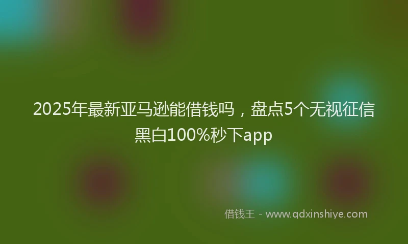 2025年最新亚马逊能借钱吗，盘点5个无视征信黑白100%秒下app