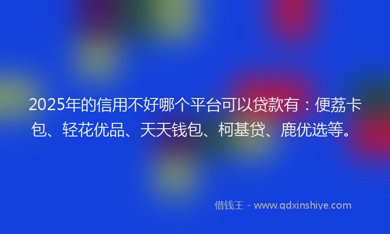 2025年的信用不好哪个平台可以贷款有：便荔卡包、轻花优品、天天钱包、柯基贷、鹿优选等。