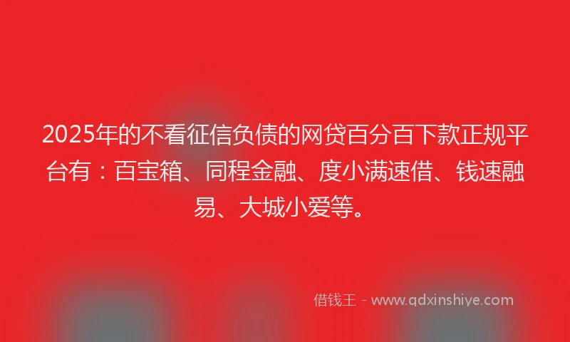 2025年的不看征信负债的网贷百分百下款正规平台有：百宝箱、同程金融、度小满速借、钱速融易、大城小爱等。