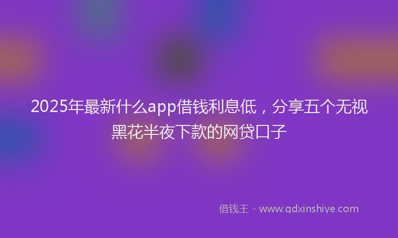 2025年最新什么app借钱利息低，分享五个无视黑花半夜下款的网贷口子