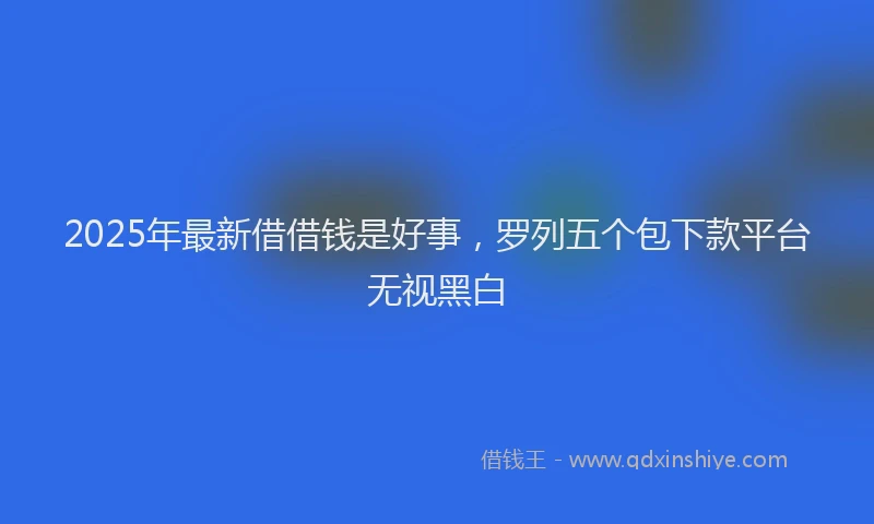 2025年最新借借钱是好事，罗列五个包下款平台无视黑白