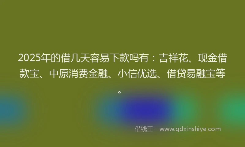 2025年的借几天容易下款吗有：吉祥花、现金借款宝、中原消费金融、小信优选、借贷易融宝等。