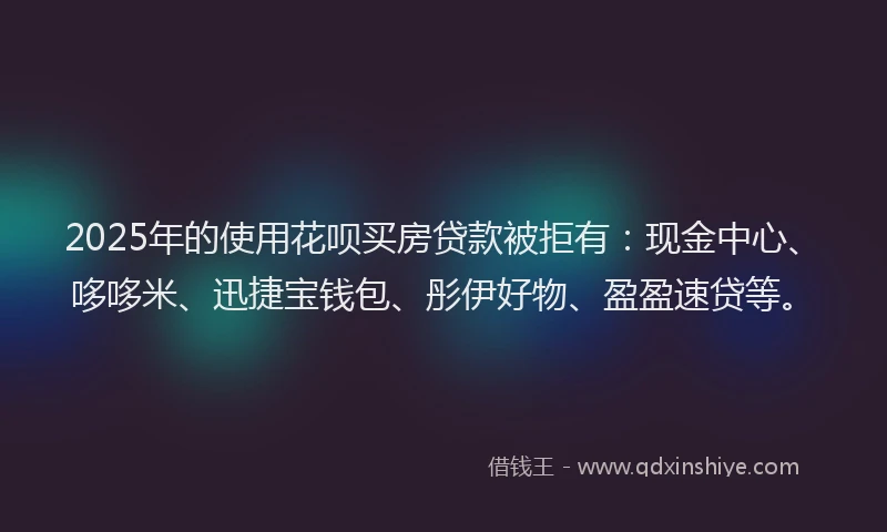 2025年的使用花呗买房贷款被拒有：现金中心、哆哆米、迅捷宝钱包、彤伊好物、盈盈速贷等。