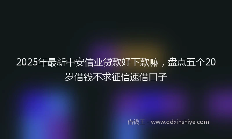 2025年最新中安信业贷款好下款嘛，盘点五个20岁借钱不求征信速借口子