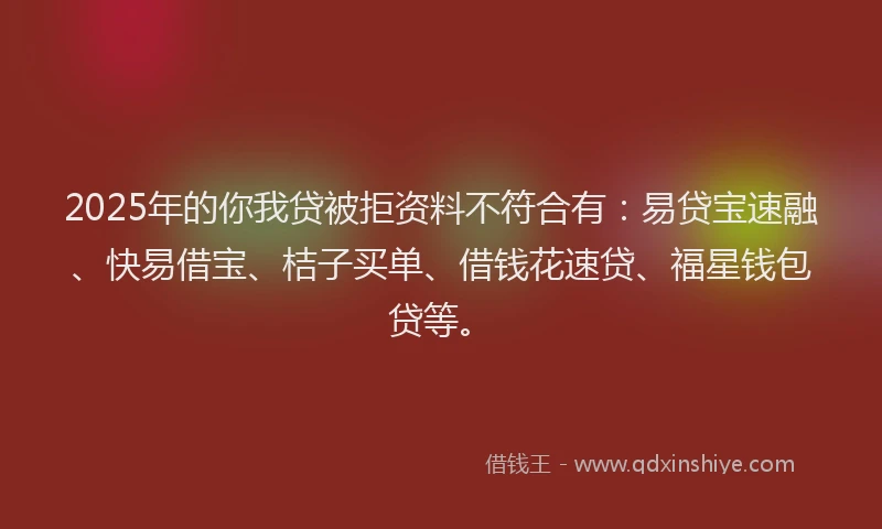 2025年的你我贷被拒资料不符合有：易贷宝速融、快易借宝、桔子买单、借钱花速贷、福星钱包贷等。