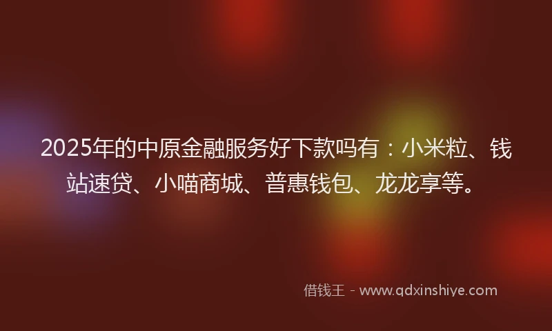 2025年的中原金融服务好下款吗有：小米粒、钱站速贷、小喵商城、普惠钱包、龙龙享等。