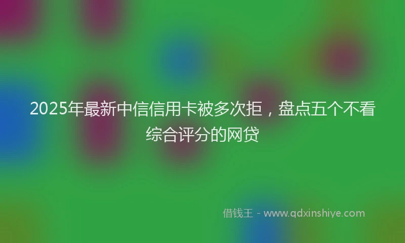 2025年最新中信信用卡被多次拒，盘点五个不看综合评分的网贷