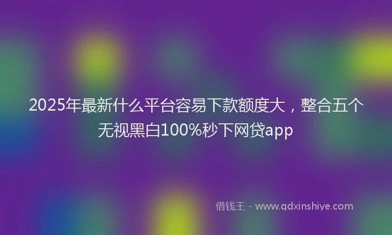 2025年最新什么平台容易下款额度大，整合五个无视黑白100%秒下网贷app