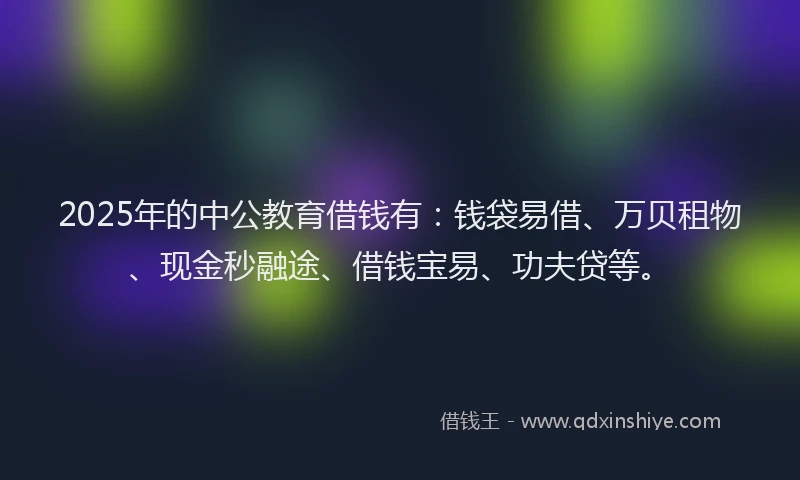 2025年的中公教育借钱有：钱袋易借、万贝租物、现金秒融途、借钱宝易、功夫贷等。