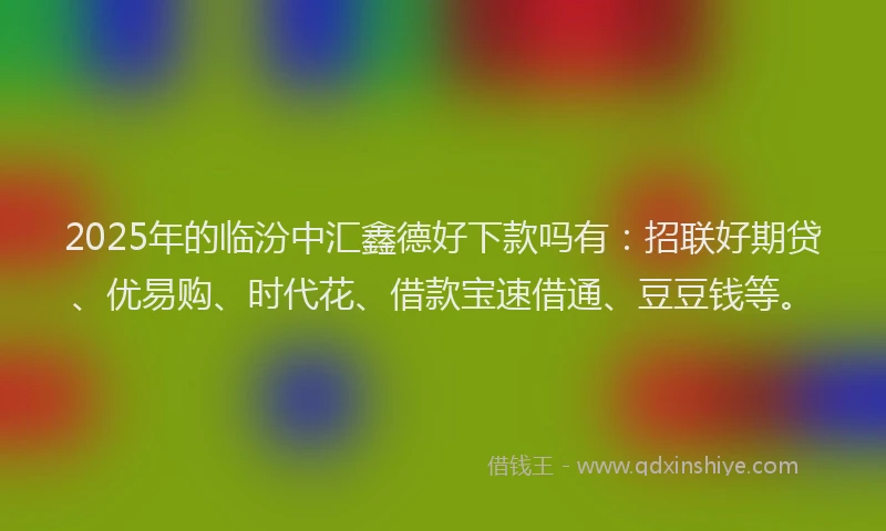 2025年的临汾中汇鑫德好下款吗有：招联好期贷、优易购、时代花、借款宝速借通、豆豆钱等。