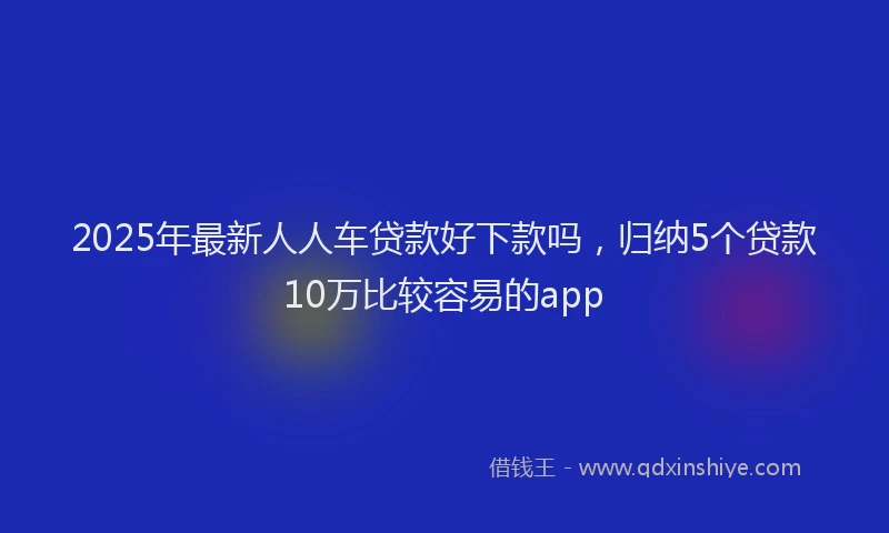 2025年最新人人车贷款好下款吗，归纳5个贷款10万比较容易的app