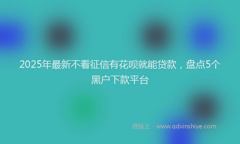 2025年最新不看征信有花呗就能贷款，盘点5个黑户下款平台