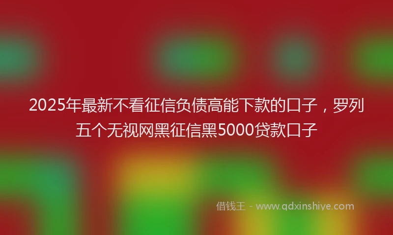 2025年最新不看征信负债高能下款的口子，罗列五个无视网黑征信黑5000贷款口子