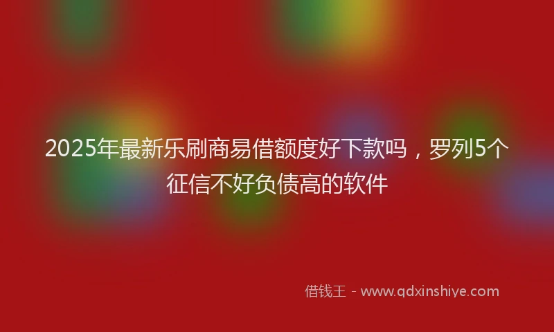 2025年最新乐刷商易借额度好下款吗，罗列5个征信不好负债高的软件