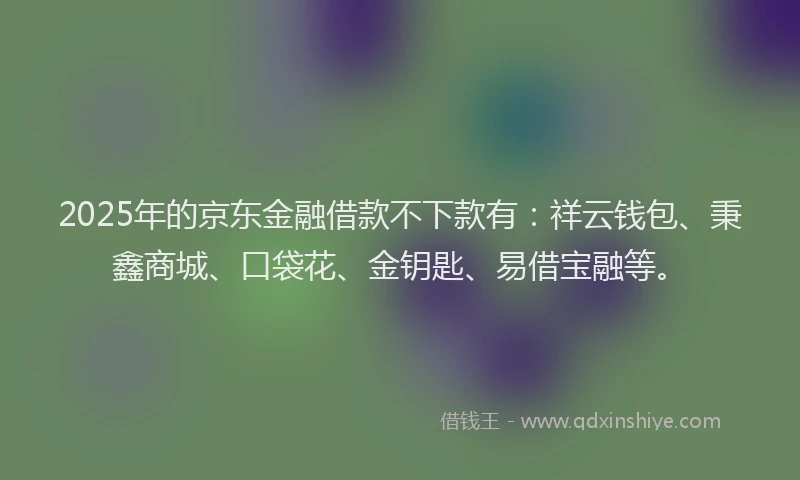 2025年的京东金融借款不下款有：祥云钱包、秉鑫商城、口袋花、金钥匙、易借宝融等。