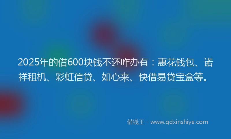 2025年的借600块钱不还咋办有：惠花钱包、诺祥租机、彩虹信贷、如心来、快借易贷宝盒等。