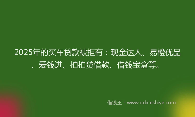 2025年的买车贷款被拒有：现金达人、易橙优品、爱钱进、拍拍贷借款、借钱宝盒等。