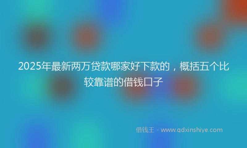 2025年最新两万贷款哪家好下款的，概括五个比较靠谱的借钱口子