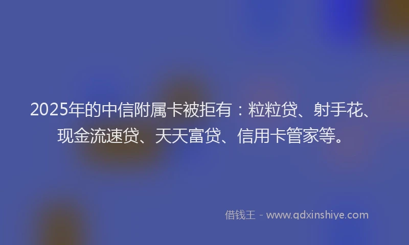 2025年的中信附属卡被拒有：粒粒贷、射手花、现金流速贷、天天富贷、信用卡管家等。